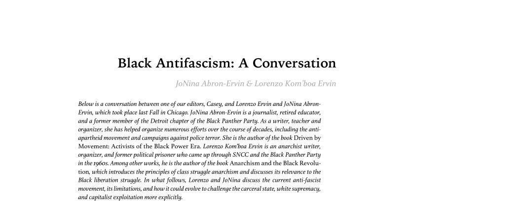 Black Antifascism: A Conversation

Below isa conversation between one of our editors, Casey, and Lorenzo Ervin and JoNina Abron-
Ervin, which took place last Fall in Chicago. JoNina Abron-Ervin is a journalist, retired educator,
and a former member of the Detroit chapter of the Black Panther Party. As a writer, teacher and
organizer, she has helped organize numerous efforts over the course of decades, including the anti-
apartheid movement and campaigns against police terror. She is the author ofthe book Driven by
Movement: Activists of the Black Power Era. Lorenzo Kom'boa Ervin is an anarchist writer,
organizer, and former political prisoner who came up through SNCC and the Black Panther Party
in the 1960s. Among other works, he i the author of the book Anarchism and the Black Revolu-
tion, which introduces the principles of class struggle anarchism and discusses its relevance to the
Black liberation struggle. In what follows, Lorenzo and JoNina discuss the current anti-fascist
‘movement, its limitations, and how it could evolve to challenge the carceral sate, white supremacy,
and capitalist exploitation more explicitly,

 

